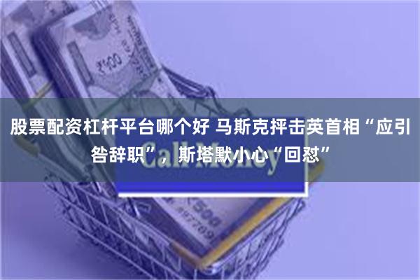 股票配资杠杆平台哪个好 马斯克抨击英首相“应引咎辞职”，斯塔默小心“回怼”