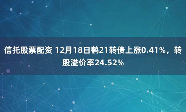 信托股票配资 12月18日鹤21转债上涨0.41%，转股溢价率24.52%