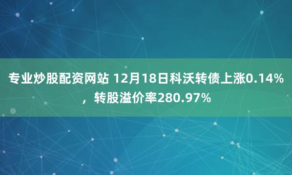 专业炒股配资网站 12月18日科沃转债上涨0.14%，转股溢价率280.97%