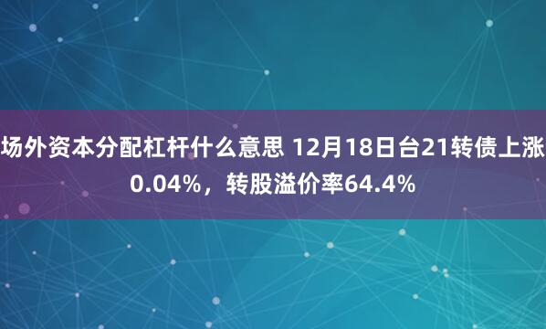 场外资本分配杠杆什么意思 12月18日台21转债上涨0.04%，转股溢价率64.4%