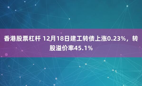 香港股票杠杆 12月18日建工转债上涨0.23%，转股溢价率45.1%