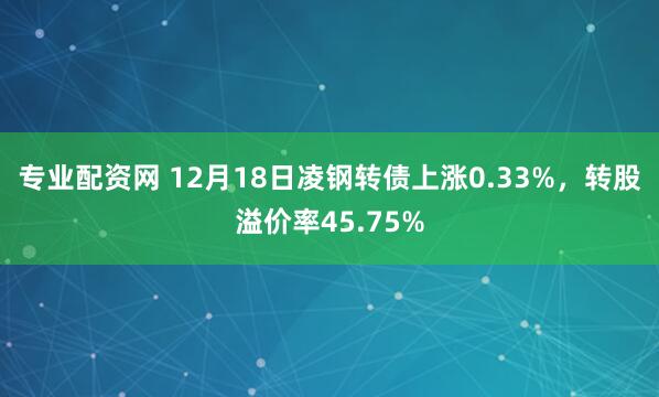 专业配资网 12月18日凌钢转债上涨0.33%，转股溢价率45.75%