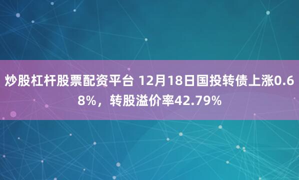 炒股杠杆股票配资平台 12月18日国投转债上涨0.68%，转股溢价率42.79%