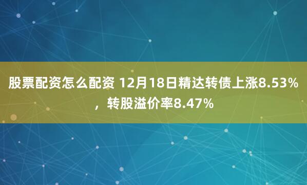 股票配资怎么配资 12月18日精达转债上涨8.53%，转股溢价率8.47%