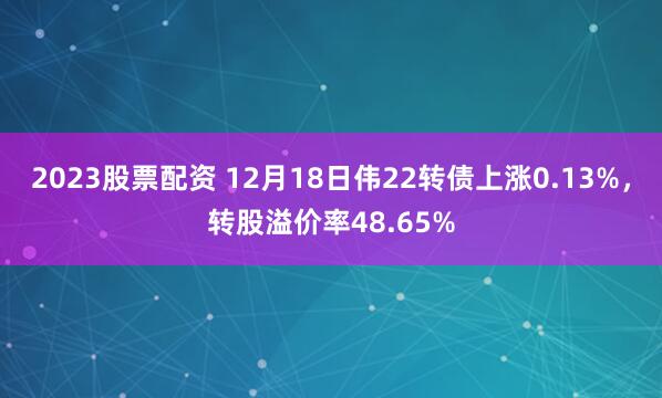 2023股票配资 12月18日伟22转债上涨0.13%，转股溢价率48.65%