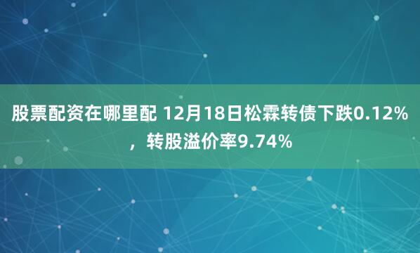 股票配资在哪里配 12月18日松霖转债下跌0.12%，转股溢价率9.74%