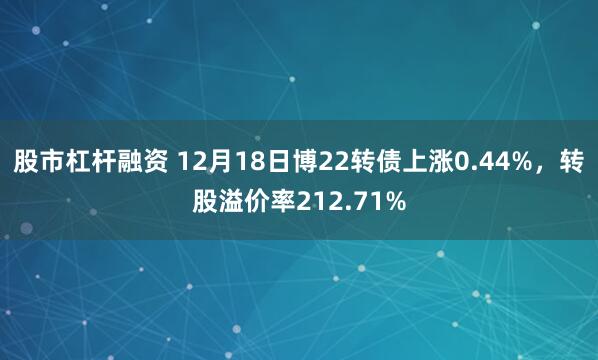 股市杠杆融资 12月18日博22转债上涨0.44%，转股溢价率212.71%