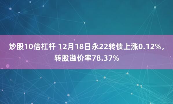 炒股10倍杠杆 12月18日永22转债上涨0.12%，转股溢价率78.37%