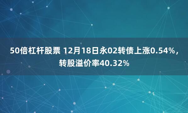 50倍杠杆股票 12月18日永02转债上涨0.54%，转股溢价率40.32%