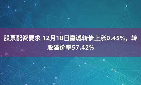 股票配资要求 12月18日嘉诚转债上涨0.45%，转股溢价率57.42%