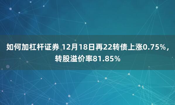 如何加杠杆证券 12月18日再22转债上涨0.75%，转股溢价率81.85%