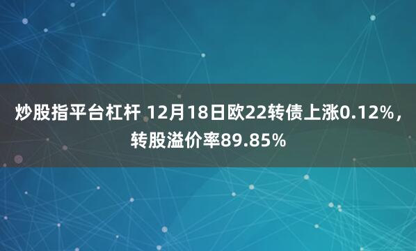 炒股指平台杠杆 12月18日欧22转债上涨0.12%，转股溢价率89.85%