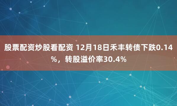 股票配资炒股看配资 12月18日禾丰转债下跌0.14%，转股溢价率30.4%