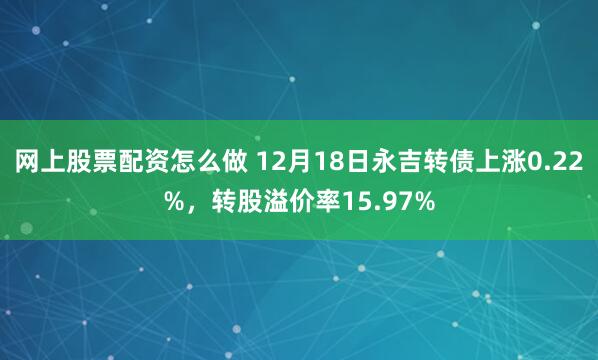 网上股票配资怎么做 12月18日永吉转债上涨0.22%，转股溢价率15.97%