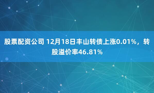 股票配资公司 12月18日丰山转债上涨0.01%，转股溢价率46.81%