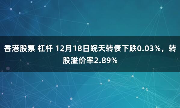 香港股票 杠杆 12月18日皖天转债下跌0.03%，转股溢价率2.89%