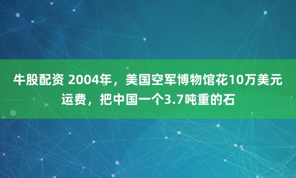 牛股配资 2004年，美国空军博物馆花10万美元运费，把中国一个3.7吨重的石