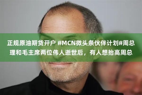 正规原油期货开户 #MCN微头条伙伴计划#周总理和毛主席两位伟人逝世后，有人想抬高周总