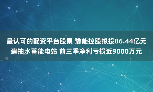 最认可的配资平台股票 豫能控股拟投86.44亿元建抽水蓄能电站 前三季净利亏损近9000万元