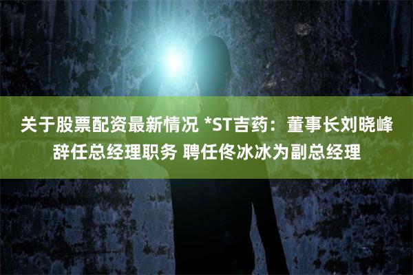 关于股票配资最新情况 *ST吉药：董事长刘晓峰辞任总经理职务 聘任佟冰冰为副总经理