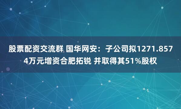 股票配资交流群 国华网安：子公司拟1271.8574万元增资合肥拓锐 并取得其51%股权