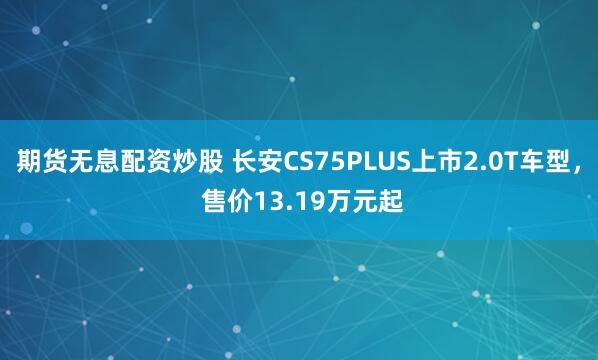 期货无息配资炒股 长安CS75PLUS上市2.0T车型， 售价13.19万元起