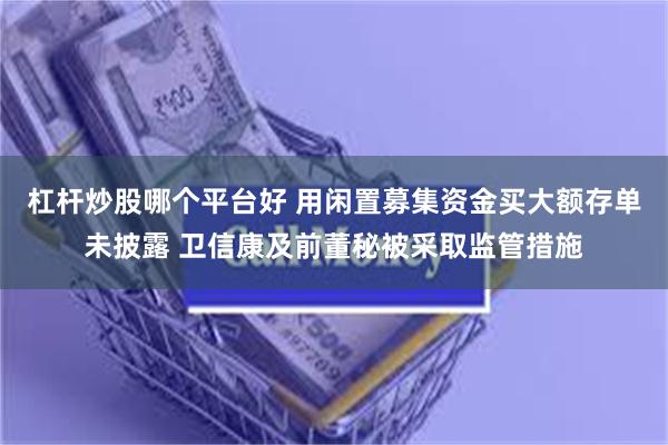 杠杆炒股哪个平台好 用闲置募集资金买大额存单未披露 卫信康及前董秘被采取监管措施