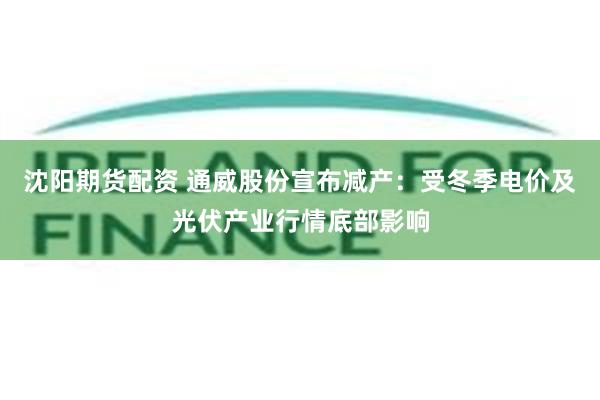 沈阳期货配资 通威股份宣布减产：受冬季电价及光伏产业行情底部影响