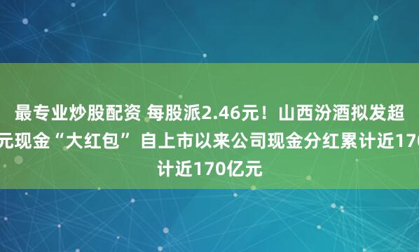 最专业炒股配资 每股派2.46元！山西汾酒拟发超30亿元现金“大红包” 自上市以来公司现金分红累计近170亿元