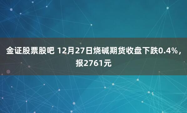 金证股票股吧 12月27日烧碱期货收盘下跌0.4%，报2761元