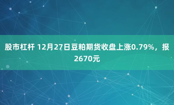 股市杠杆 12月27日豆粕期货收盘上涨0.79%，报2670元