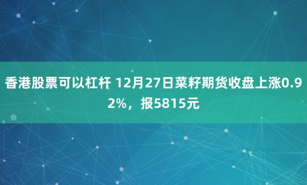 香港股票可以杠杆 12月27日菜籽期货收盘上涨0.92%，报5815元