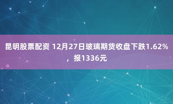 昆明股票配资 12月27日玻璃期货收盘下跌1.62%，报1336元