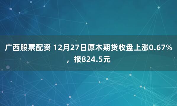 广西股票配资 12月27日原木期货收盘上涨0.67%，报824.5元