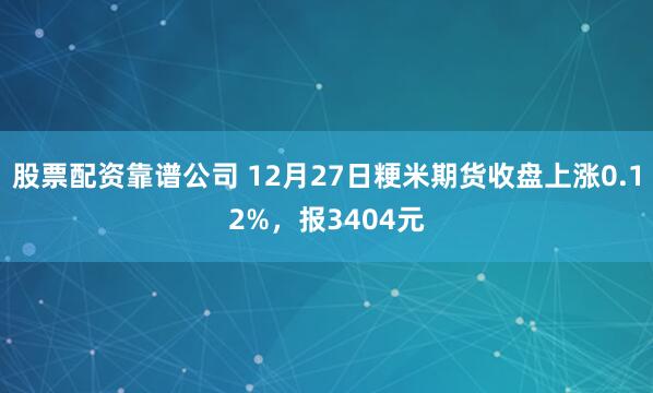 股票配资靠谱公司 12月27日粳米期货收盘上涨0.12%，报3404元