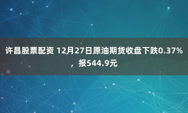 许昌股票配资 12月27日原油期货收盘下跌0.37%，报544.9元