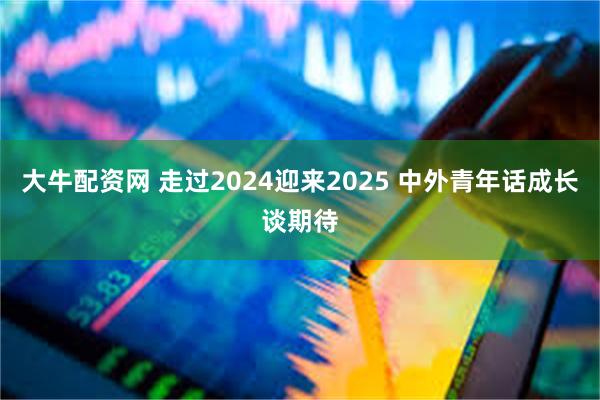 大牛配资网 走过2024迎来2025 中外青年话成长谈期待