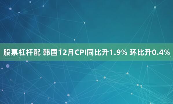 股票杠杆配 韩国12月CPI同比升1.9% 环比升0.4%