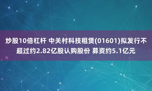 炒股10倍杠杆 中关村科技租赁(01601)拟发行不超过约2.82亿股认购股份 募资约5.1亿元