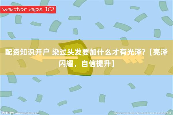 配资知识开户 染过头发要加什么才有光泽?【亮泽闪耀，自信提升】