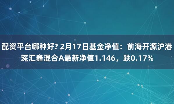 配资平台哪种好? 2月17日基金净值：前海开源沪港深汇鑫混合A最新净值1.146，跌0.17%