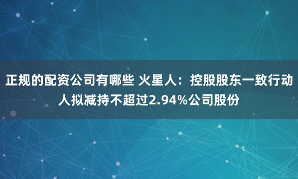 正规的配资公司有哪些 火星人：控股股东一致行动人拟减持不超过2.94%公司股份