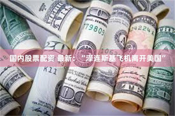 国内股票配资 最新：“泽连斯基飞机离开美国”