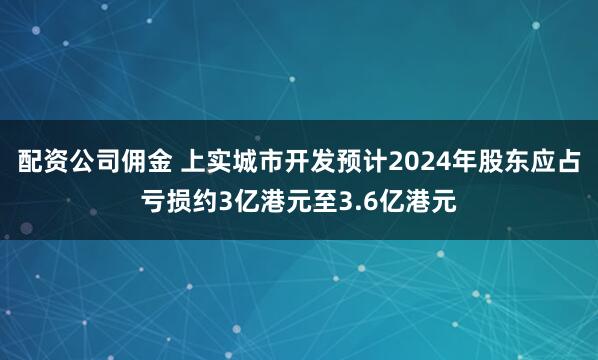 配资公司佣金 上实城市开发预计2024年股东应占亏损约3亿港元至3.6亿港元