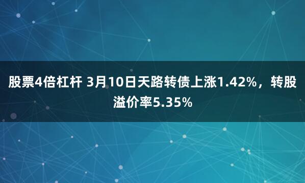 股票4倍杠杆 3月10日天路转债上涨1.42%，转股溢价率5.35%