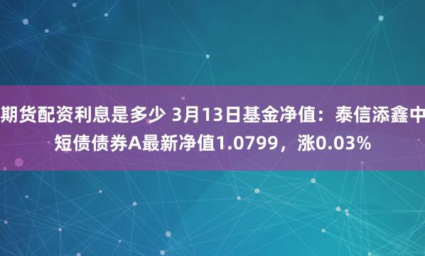 期货配资利息是多少 3月13日基金净值：泰信添鑫中短债债券A最新净值1.0799，涨0.03%