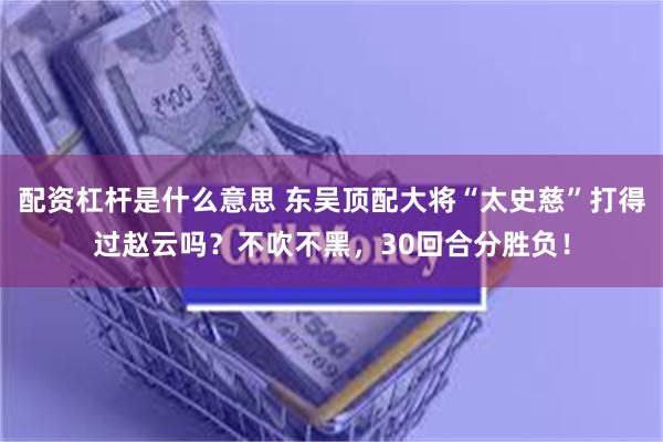 配资杠杆是什么意思 东吴顶配大将“太史慈”打得过赵云吗？不吹不黑，30回合分胜负！