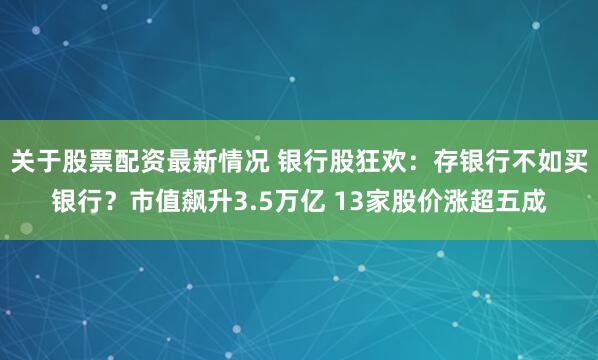 关于股票配资最新情况 银行股狂欢：存银行不如买银行？市值飙升3.5万亿 13家股价涨超五成
