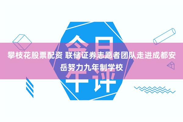 攀枝花股票配资 联储证券志愿者团队走进成都安岳努力九年制学校