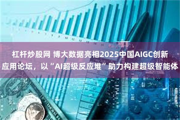 杠杆炒股网 博大数据亮相2025中国AIGC创新应用论坛,以“AI超级反应堆”助力构建超级智能体